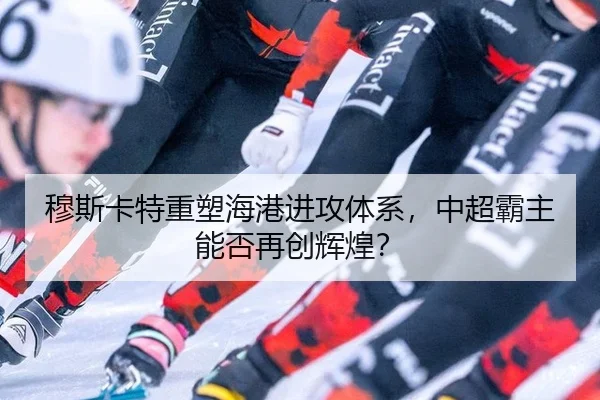 穆斯卡特重塑海港进攻体系，中超霸主能否再创辉煌？