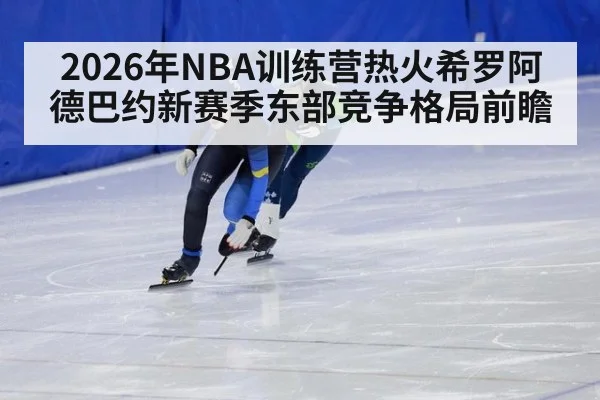 2026年NBA训练营热火希罗阿德巴约新赛季东部竞争格局前瞻